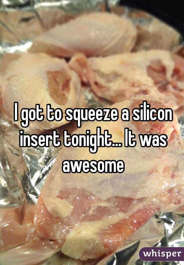 I got to squeeze a silicon insert tonight... It was awesome 