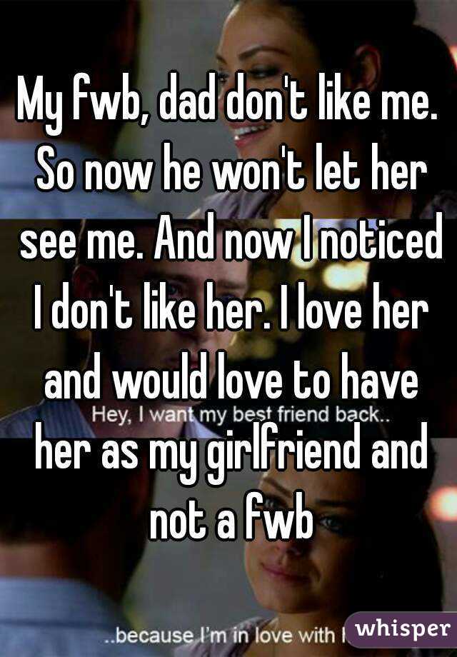 My fwb, dad don't like me. So now he won't let her see me. And now I noticed I don't like her. I love her and would love to have her as my girlfriend and not a fwb