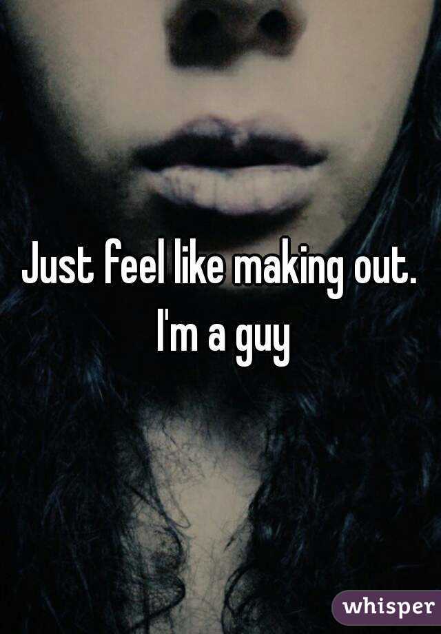Just feel like making out. I'm a guy