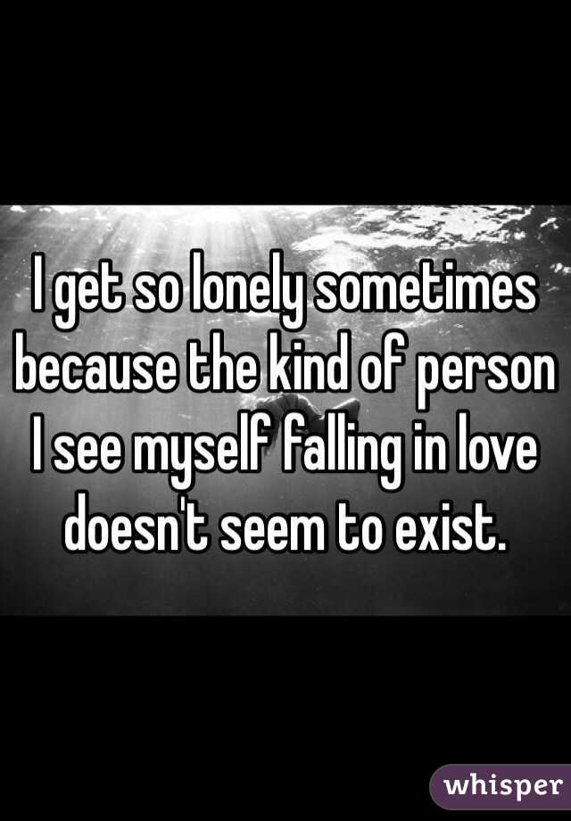 I get so lonely sometimes because the kind of person I see myself falling in love doesn't seem to exist. 