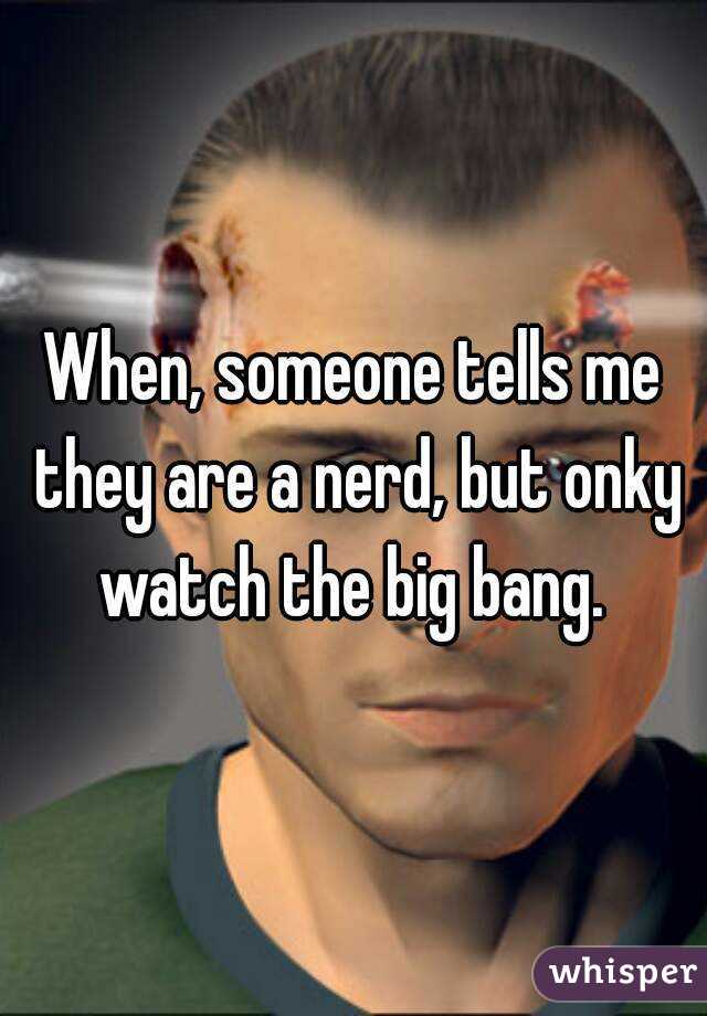 When, someone tells me they are a nerd, but onky watch the big bang. 