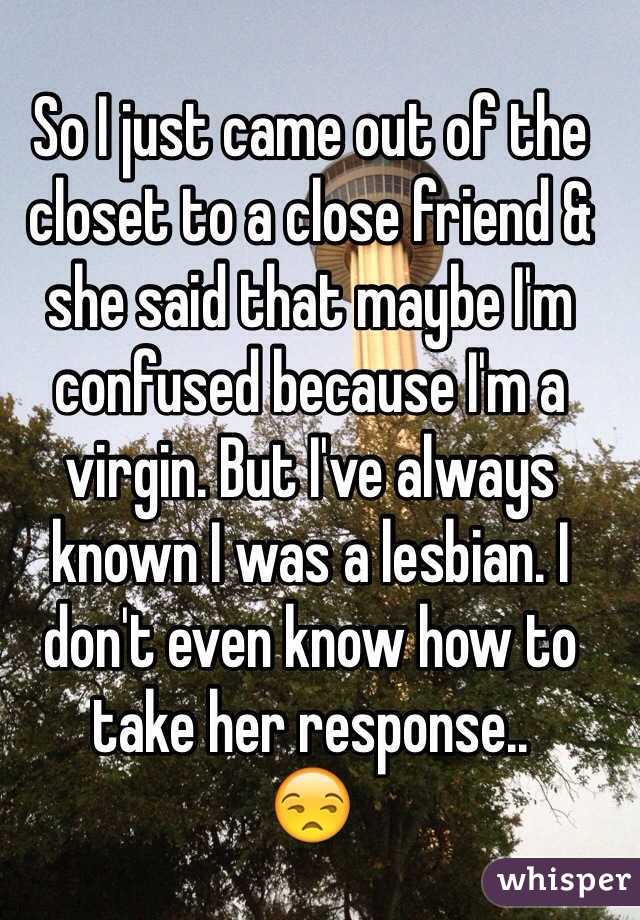 So I just came out of the closet to a close friend & she said that maybe I'm confused because I'm a virgin. But I've always known I was a lesbian. I don't even know how to take her response.. 
😒