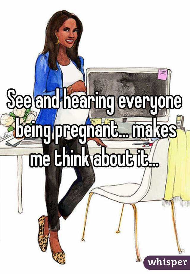 See and hearing everyone being pregnant... makes me think about it... 