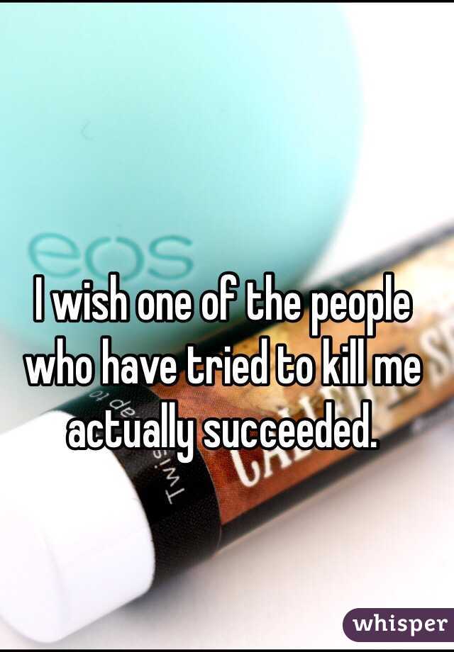 I wish one of the people who have tried to kill me actually succeeded. 