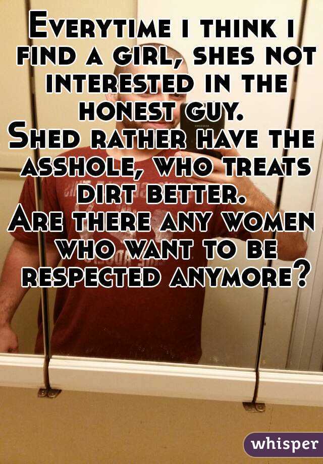 Everytime i think i find a girl, shes not interested in the honest guy. 
Shed rather have the asshole, who treats dirt better. 
Are there any women who want to be respected anymore?
