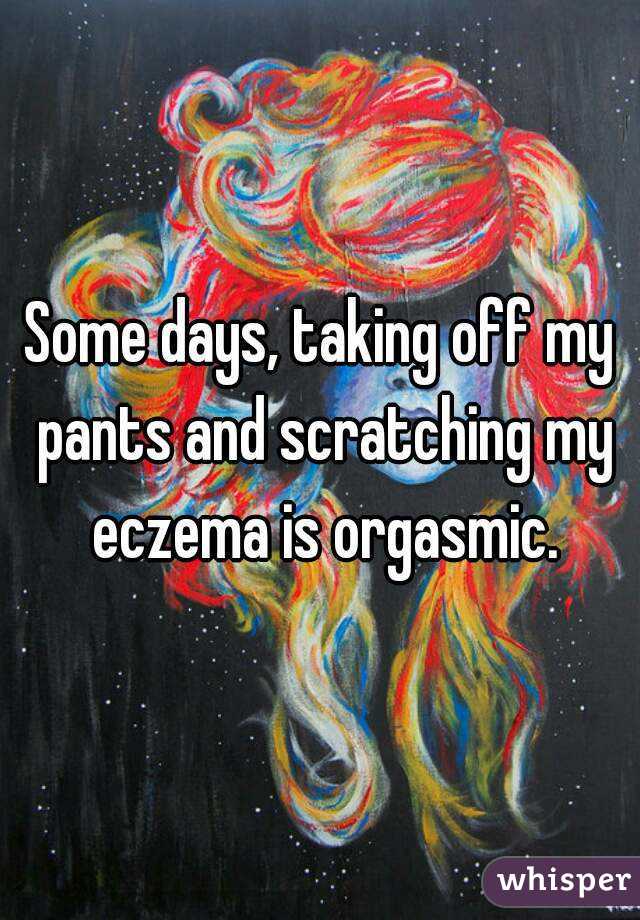 Some days, taking off my pants and scratching my eczema is orgasmic.