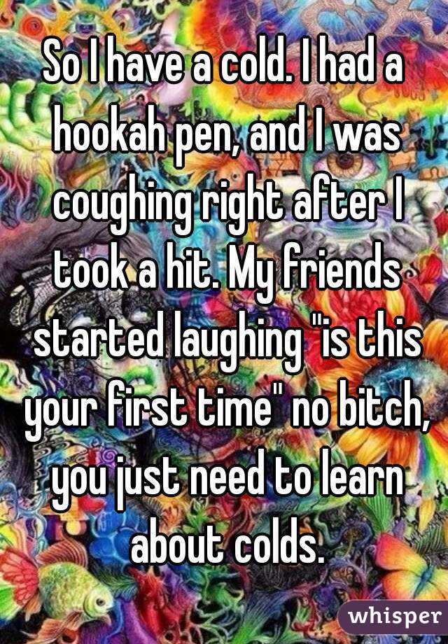So I have a cold. I had a hookah pen, and I was coughing right after I took a hit. My friends started laughing "is this your first time" no bitch, you just need to learn about colds.