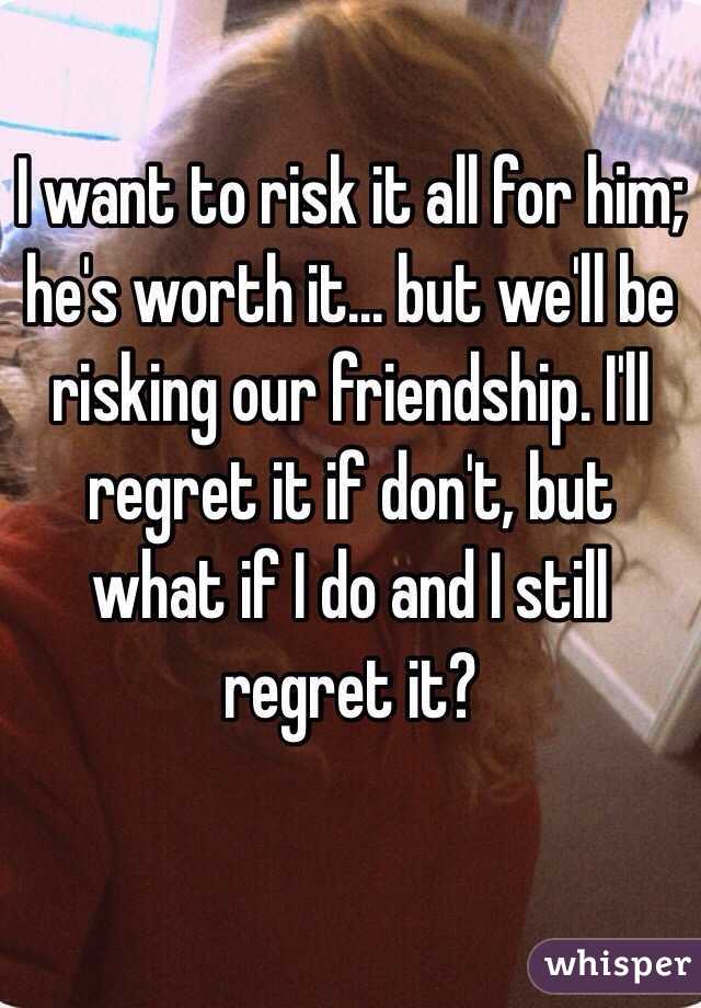 I want to risk it all for him; he's worth it... but we'll be risking our friendship. I'll regret it if don't, but what if I do and I still regret it? 