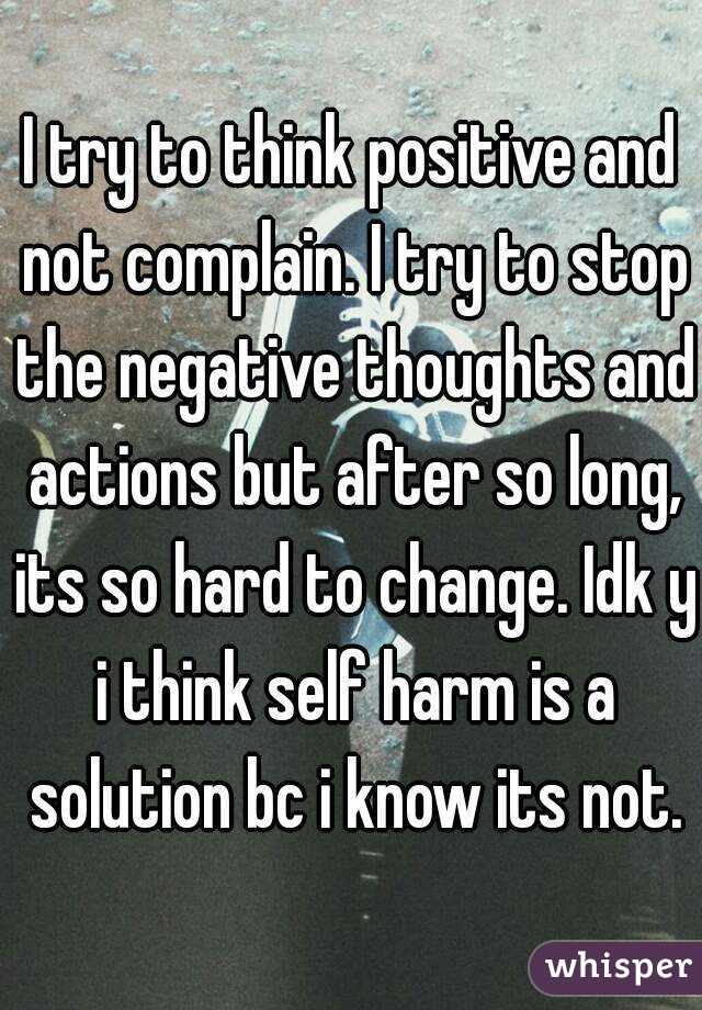 I try to think positive and not complain. I try to stop the negative thoughts and actions but after so long, its so hard to change. Idk y i think self harm is a solution bc i know its not.