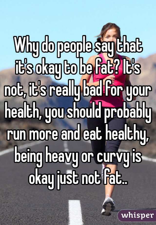 Why do people say that it's okay to be fat? It's not, it's really bad for your health, you should probably run more and eat healthy, being heavy or curvy is okay just not fat..
