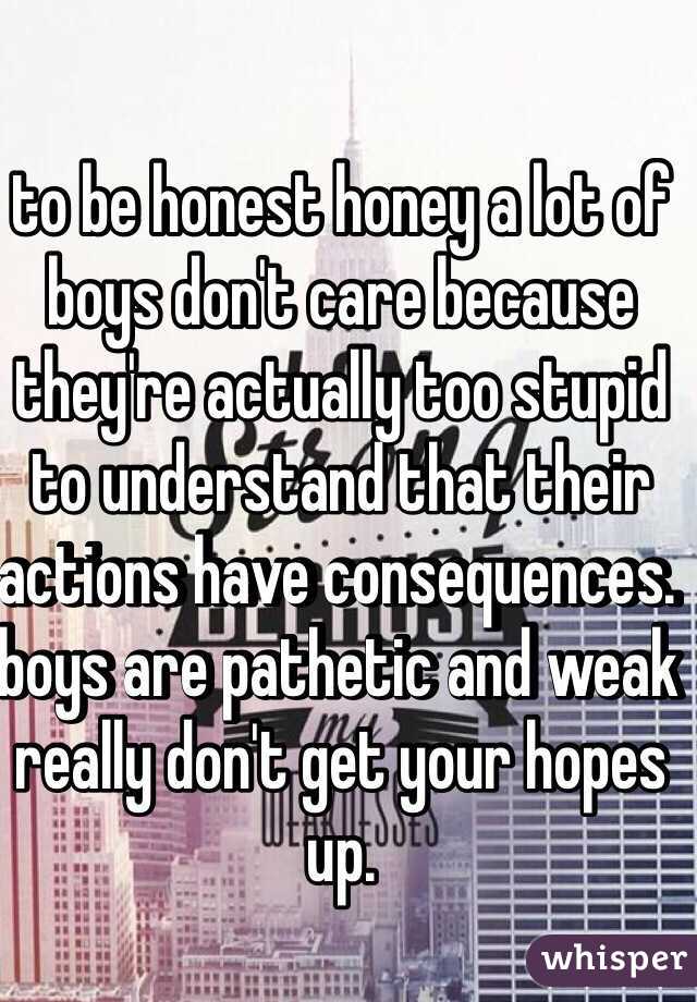 to be honest honey a lot of boys don't care because they're actually too stupid to understand that their actions have consequences. boys are pathetic and weak really don't get your hopes up.