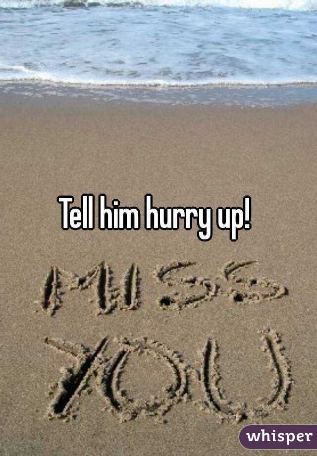 Tell him hurry up! 
