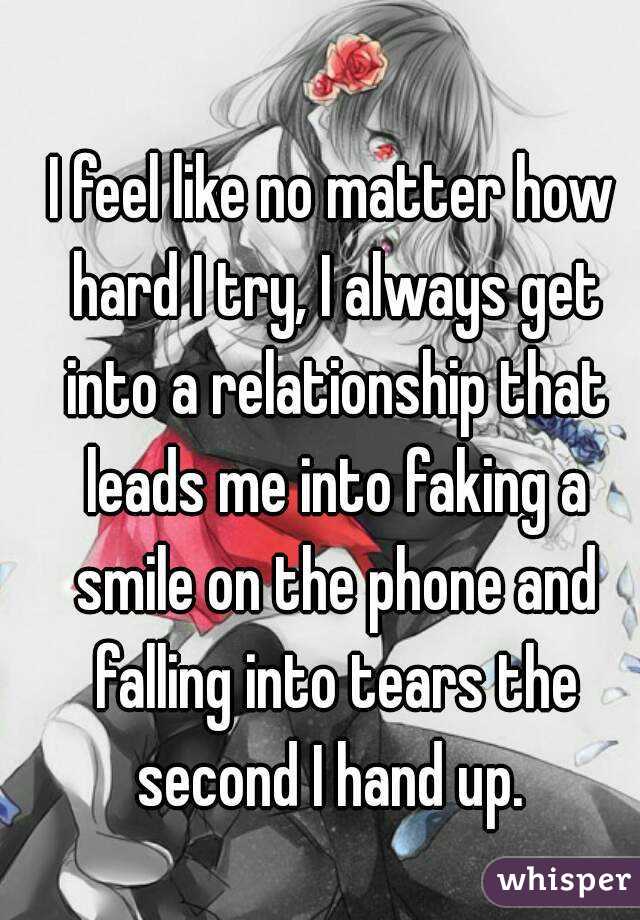 I feel like no matter how hard I try, I always get into a relationship that leads me into faking a smile on the phone and falling into tears the second I hand up. 