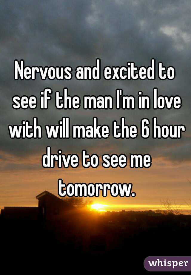 Nervous and excited to see if the man I'm in love with will make the 6 hour drive to see me tomorrow.