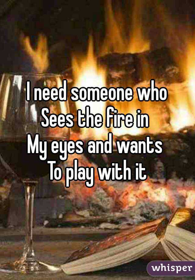 I need someone who
Sees the fire in 
My eyes and wants 
To play with it