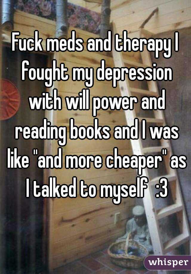 Fuck meds and therapy I fought my depression with will power and reading books and I was like "and more cheaper" as I talked to myself  :3