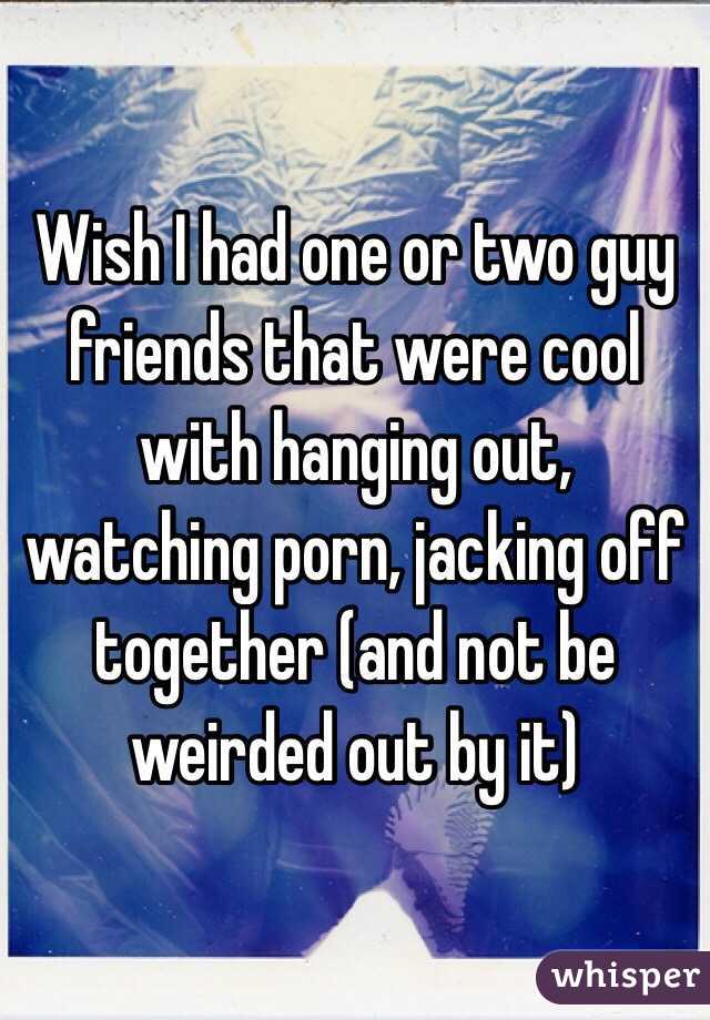 Wish I had one or two guy friends that were cool with hanging out, watching porn, jacking off together (and not be weirded out by it)