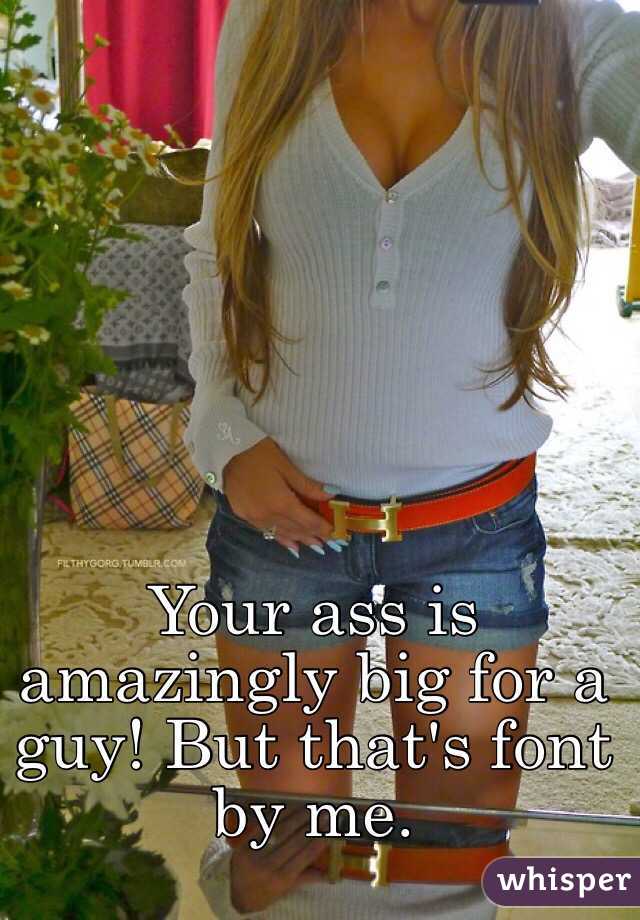 Your ass is amazingly big for a guy! But that's font by me. 