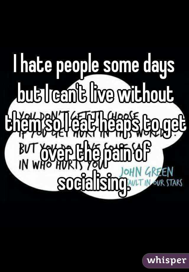 I hate people some days but I can't live without them so I eat heaps to get over the pain of socialising. 