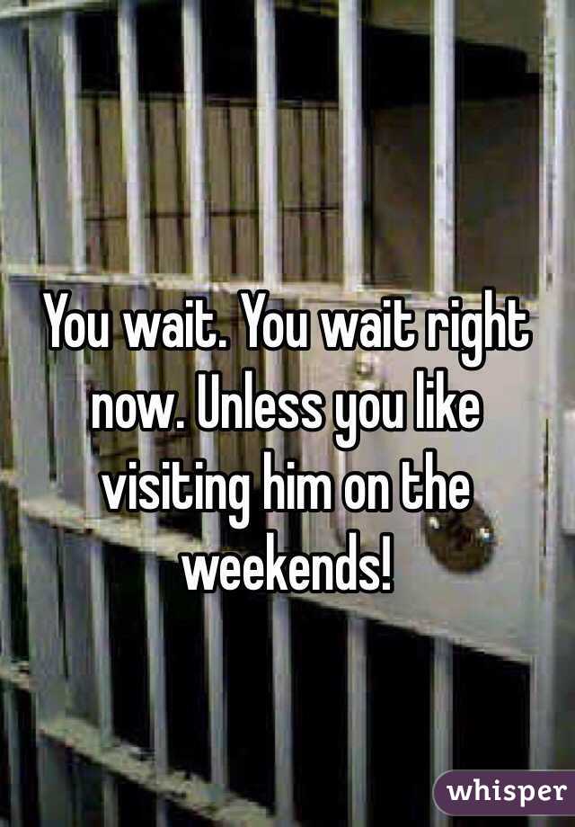 You wait. You wait right now. Unless you like visiting him on the weekends!

