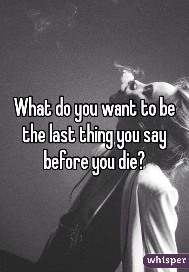 What do you want to be the last thing you say before you die?