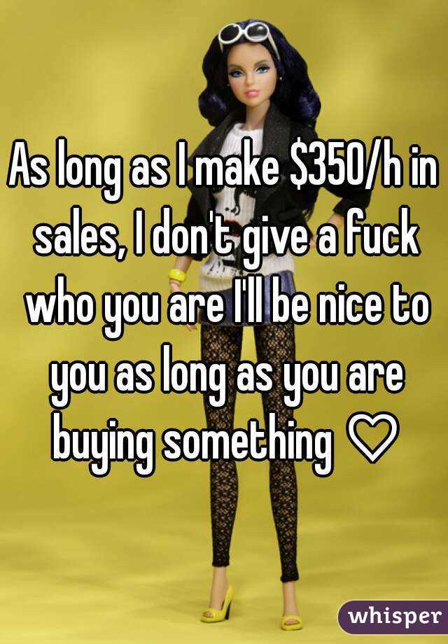 As long as I make $350/h in sales, I don't give a fuck who you are I'll be nice to you as long as you are buying something ♡
