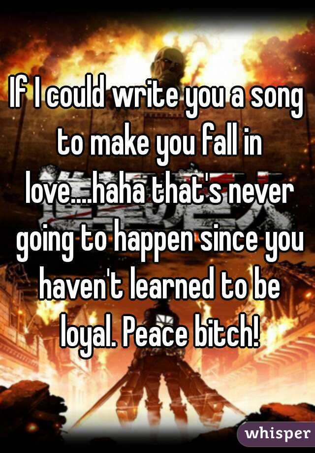 If I could write you a song to make you fall in love....haha that's never going to happen since you haven't learned to be loyal. Peace bitch!