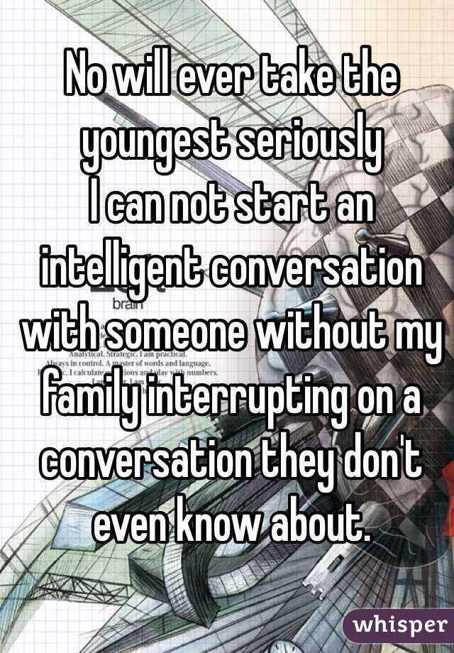 No will ever take the youngest seriously
I can not start an intelligent conversation with someone without my family interrupting on a conversation they don't  even know about.