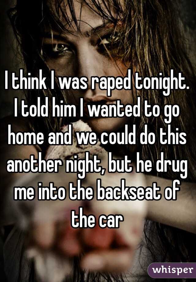 I think I was raped tonight. I told him I wanted to go home and we could do this another night, but he drug me into the backseat of the car