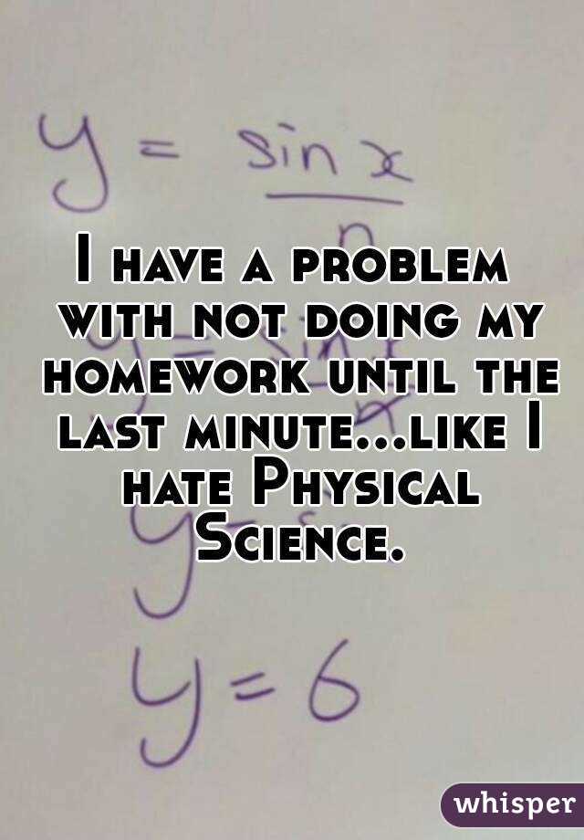 I have a problem with not doing my homework until the last minute...like I hate Physical Science.