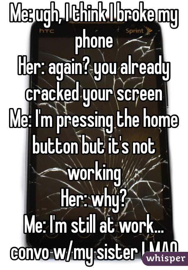 Me: ugh, I think I broke my phone
Her: again? you already cracked your screen
Me: I'm pressing the home button but it's not working
Her: why?
Me: I'm still at work...
convo w/my sister LMAO
