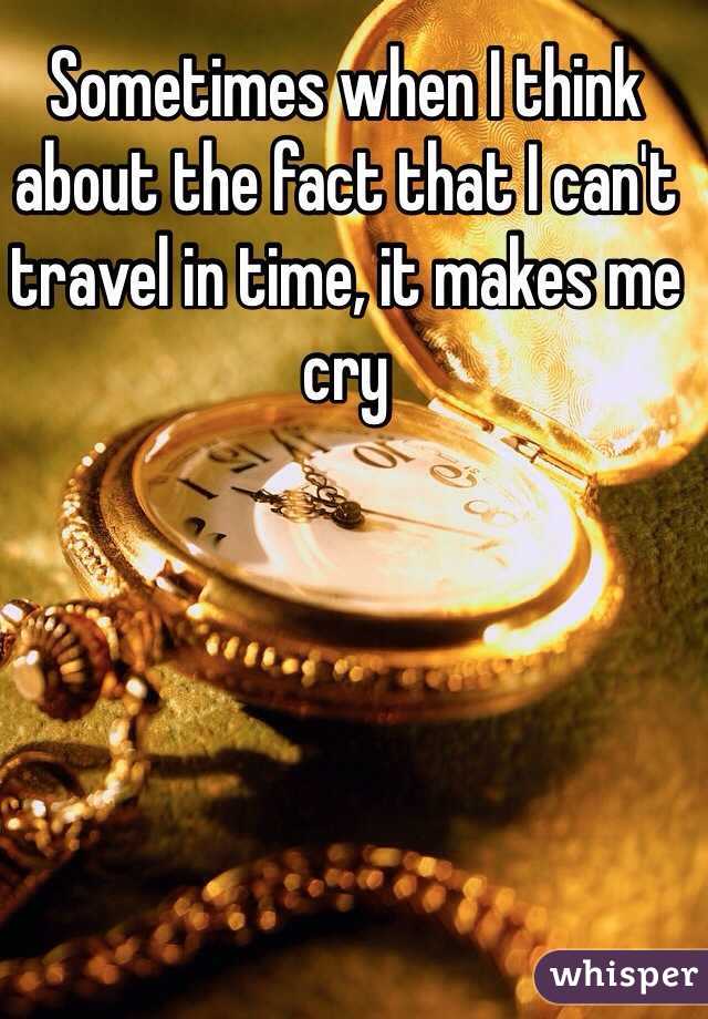 Sometimes when I think about the fact that I can't travel in time, it makes me cry