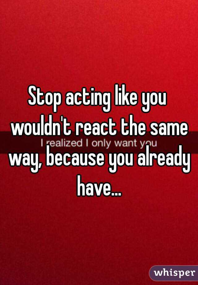Stop acting like you wouldn't react the same way, because you already have...