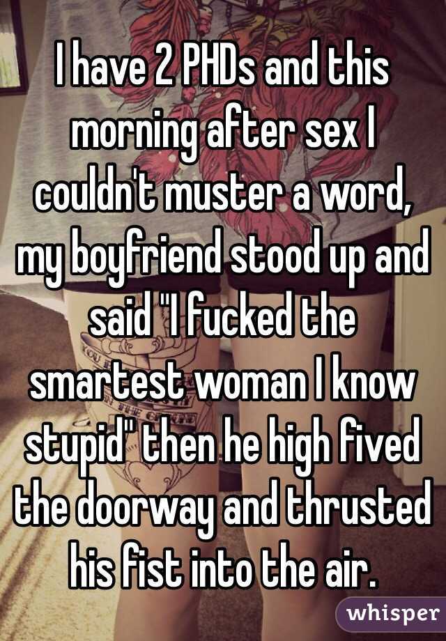 I have 2 PHDs and this morning after sex I couldn't muster a word, my boyfriend stood up and said "I fucked the smartest woman I know stupid" then he high fived the doorway and thrusted his fist into the air.