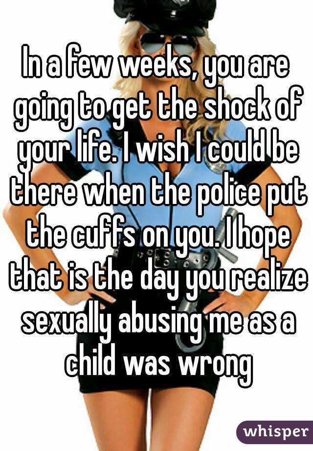 In a few weeks, you are going to get the shock of your life. I wish I could be there when the police put the cuffs on you. I hope that is the day you realize sexually abusing me as a child was wrong