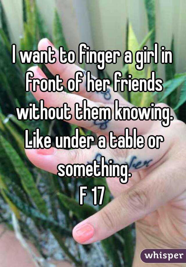 I want to finger a girl in front of her friends without them knowing. Like under a table or something.
F 17