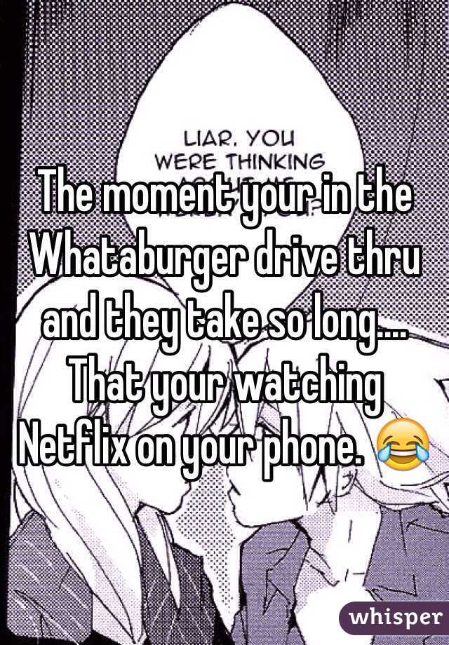 The moment your in the Whataburger drive thru and they take so long.... That your watching Netflix on your phone. 😂