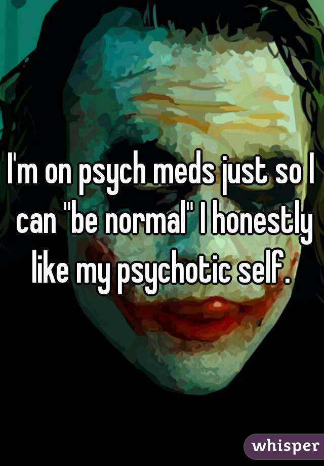 I'm on psych meds just so I can "be normal" I honestly like my psychotic self. 