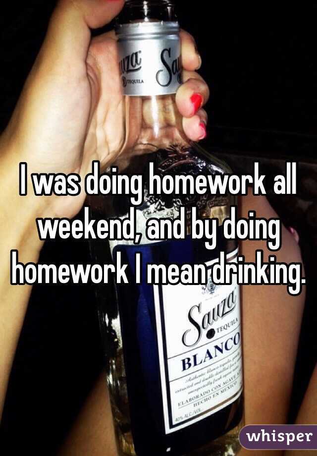 I was doing homework all weekend, and by doing homework I mean drinking.