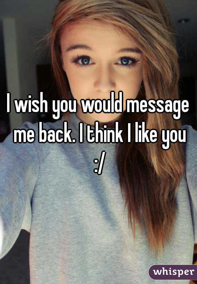 I wish you would message me back. I think I like you :/