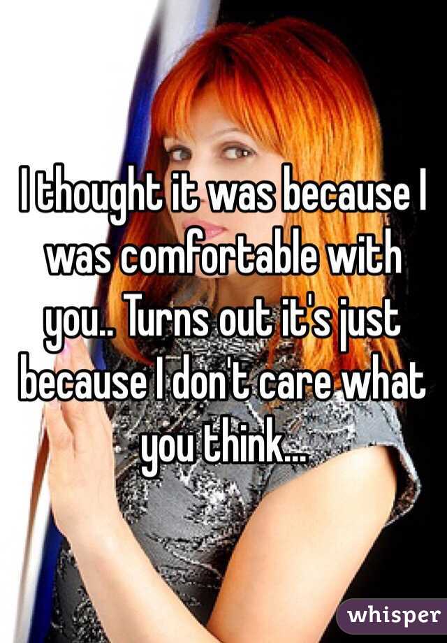 I thought it was because I was comfortable with you.. Turns out it's just because I don't care what you think...