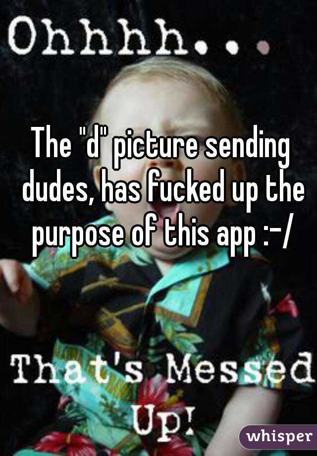 The "d" picture sending dudes, has fucked up the purpose of this app :-/