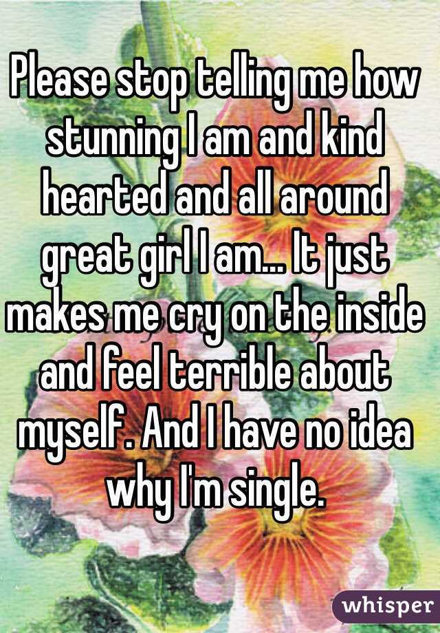 Please stop telling me how stunning I am and kind hearted and all around great girl I am... It just makes me cry on the inside and feel terrible about myself. And I have no idea why I'm single. 