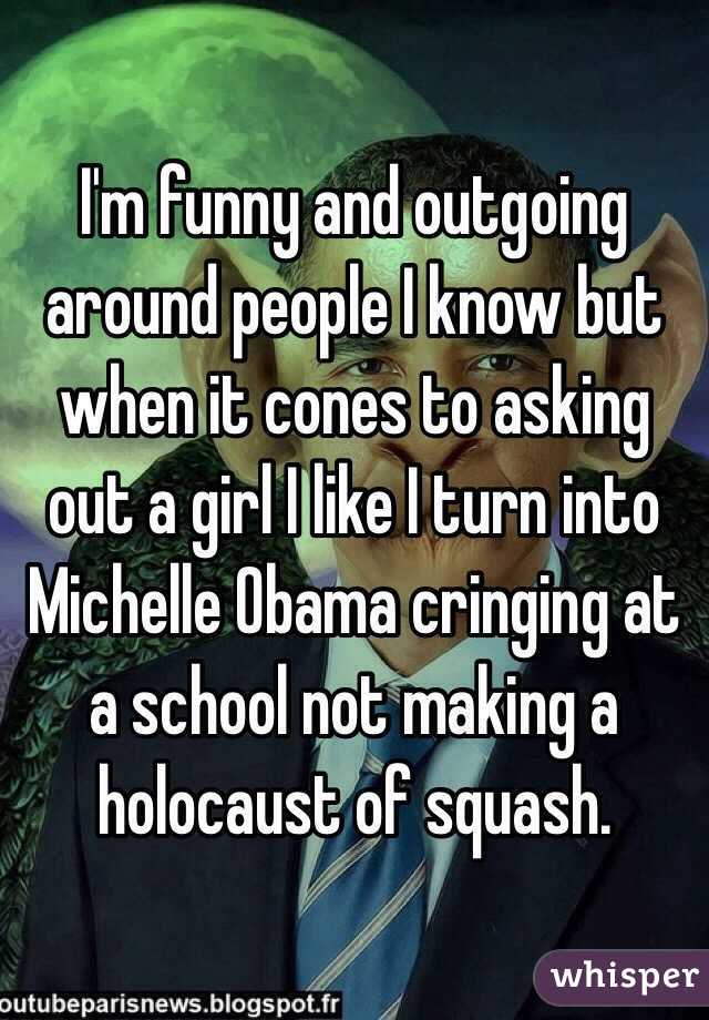I'm funny and outgoing around people I know but when it cones to asking out a girl I like I turn into Michelle Obama cringing at a school not making a holocaust of squash. 