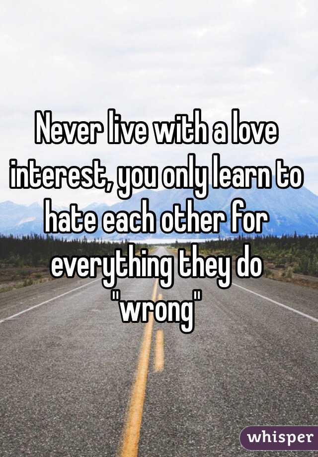 Never live with a love interest, you only learn to hate each other for everything they do "wrong"