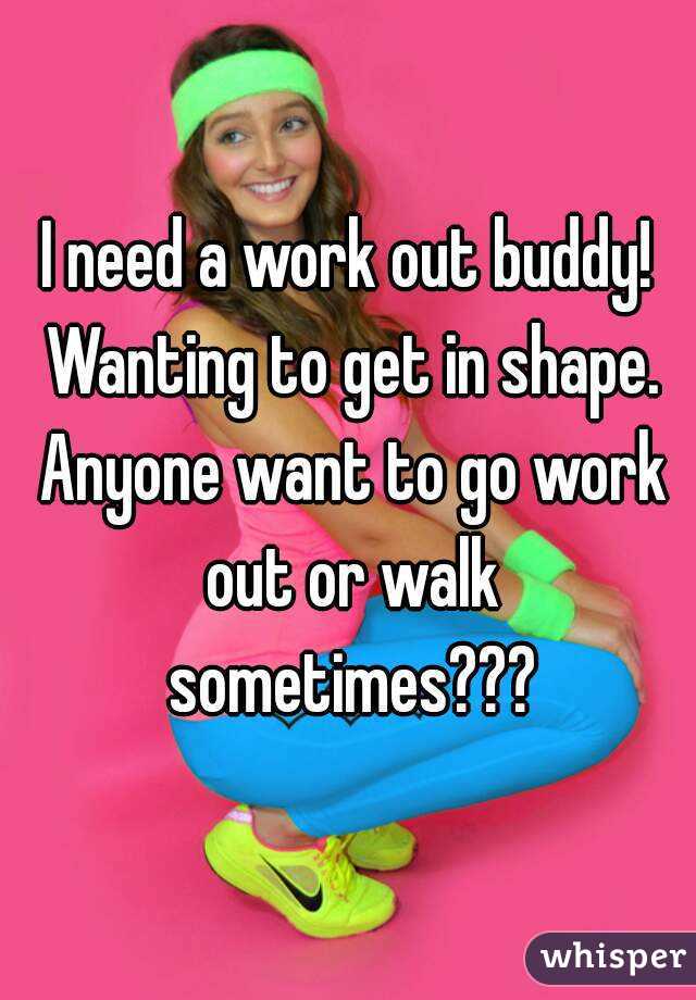 I need a work out buddy! Wanting to get in shape. Anyone want to go work out or walk sometimes???