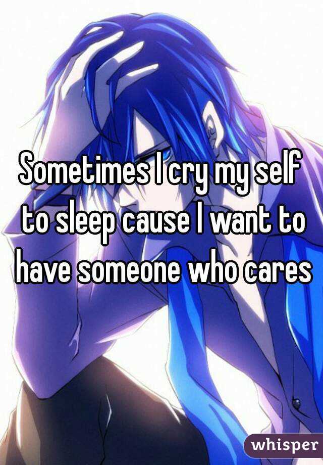 Sometimes I cry my self to sleep cause I want to have someone who cares