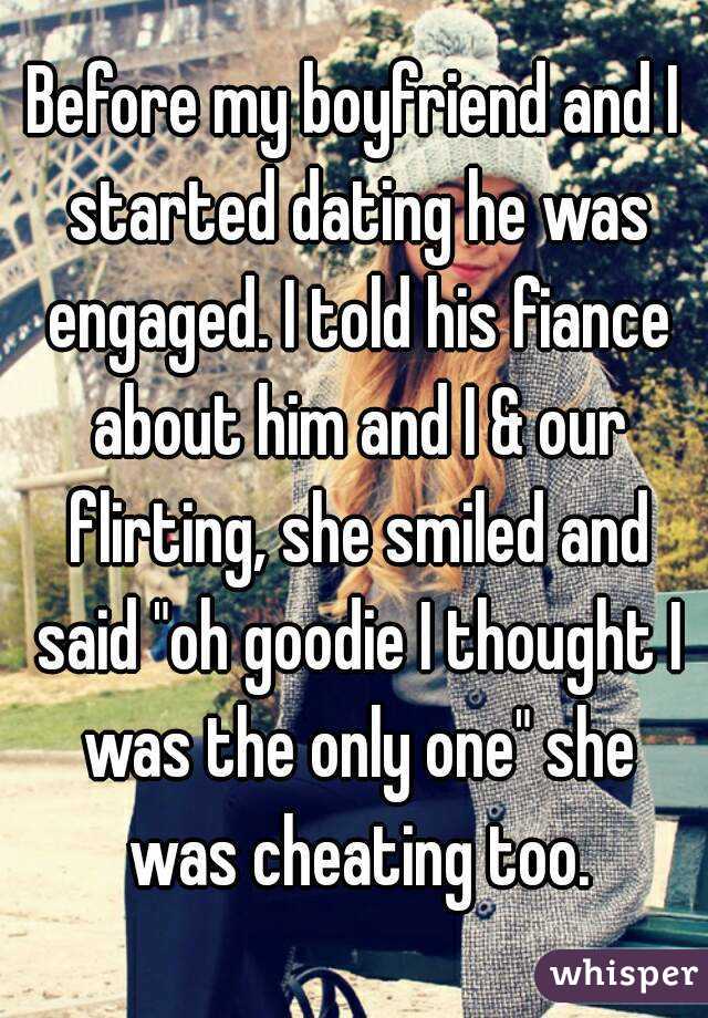 Before my boyfriend and I started dating he was engaged. I told his fiance about him and I & our flirting, she smiled and said "oh goodie I thought I was the only one" she was cheating too.