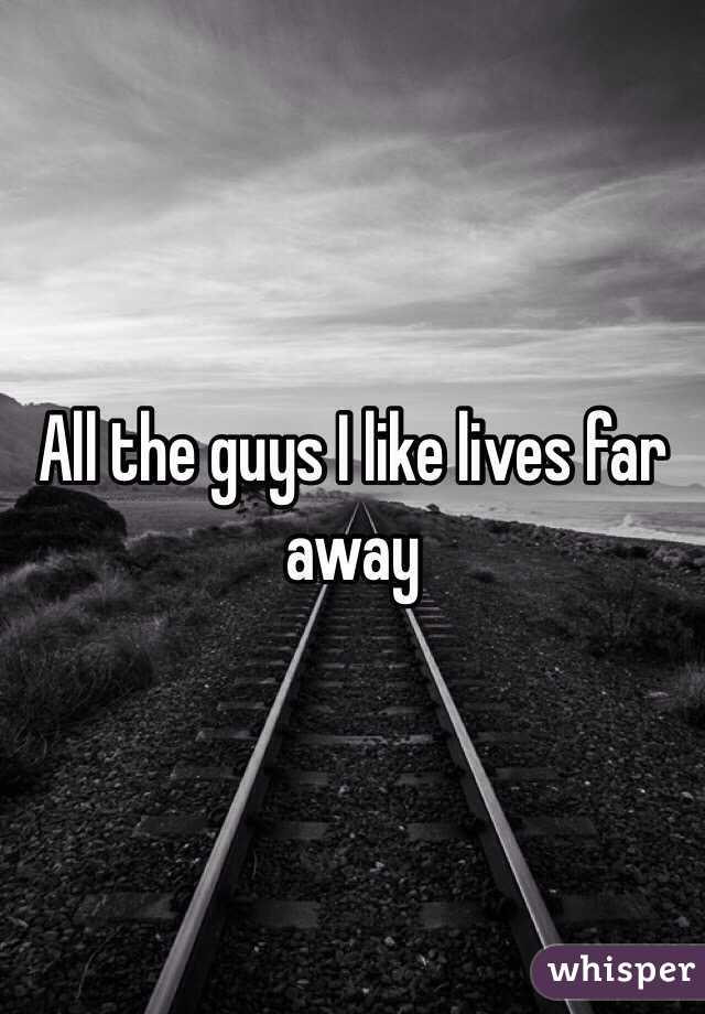 All the guys I like lives far away 