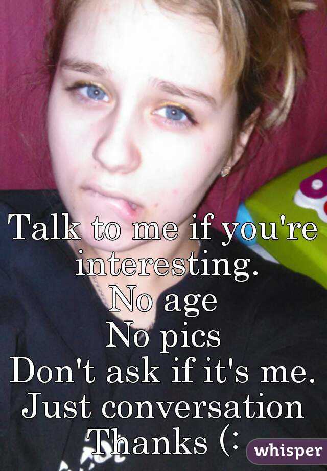 Talk to me if you're interesting.
No age
No pics
Don't ask if it's me.
Just conversation
Thanks (: